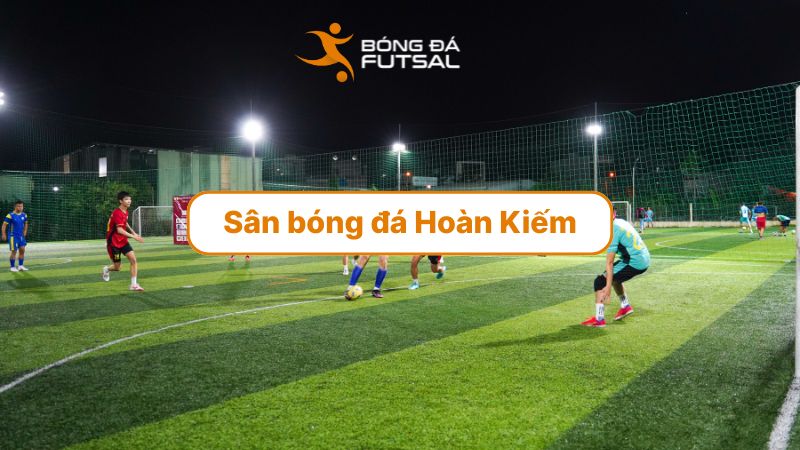 Top 4 sân bóng đá Hoàn Kiếm chất lượng nhất hiện nay: Vị trí đẹp, sân đẹp, giá hợp lý